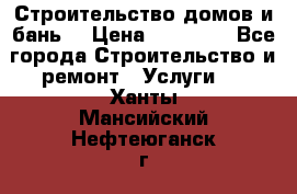 Строительство домов и бань  › Цена ­ 10 000 - Все города Строительство и ремонт » Услуги   . Ханты-Мансийский,Нефтеюганск г.